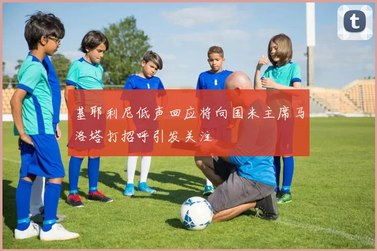 基耶利尼低声回应将向国米主席马洛塔打招呼引发关注