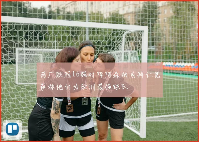 药厂欧冠16强对阵阿森纳或拜仁宽萨称他们为欧洲最强球队