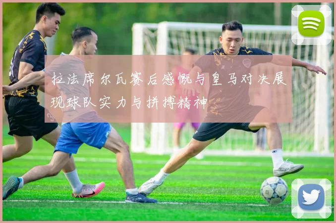 拉法席尔瓦赛后感慨与皇马对决展现球队实力与拼搏精神