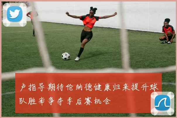 卢指导期待伦纳德健康归来提升球队胜率争夺季后赛机会