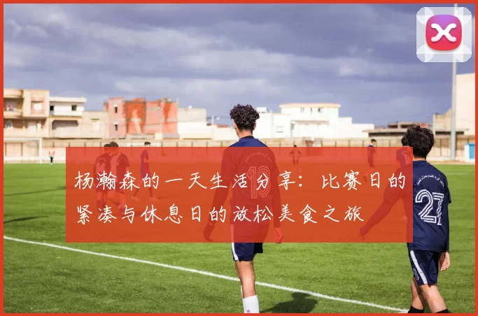 杨瀚森的一天生活分享：比赛日的紧凑与休息日的放松美食之旅