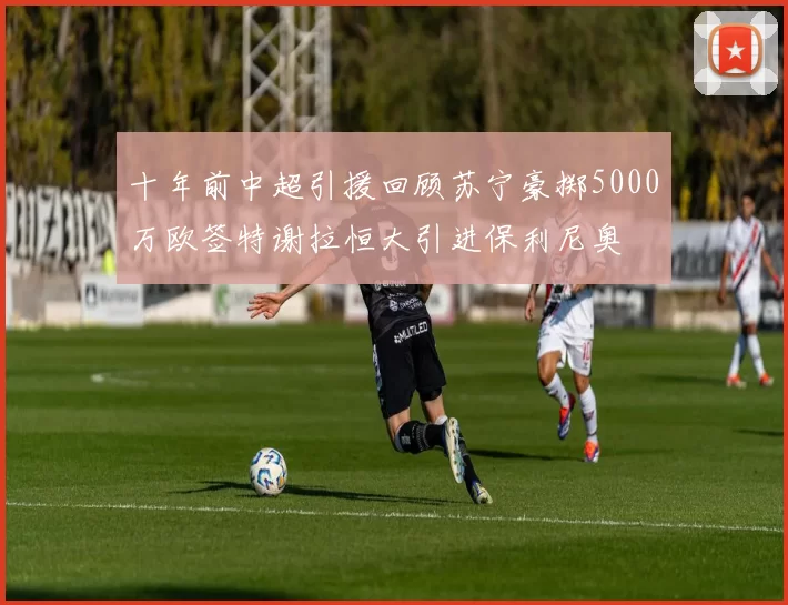 十年前中超引援回顾苏宁豪掷5000万欧签特谢拉恒大引进保利尼奥