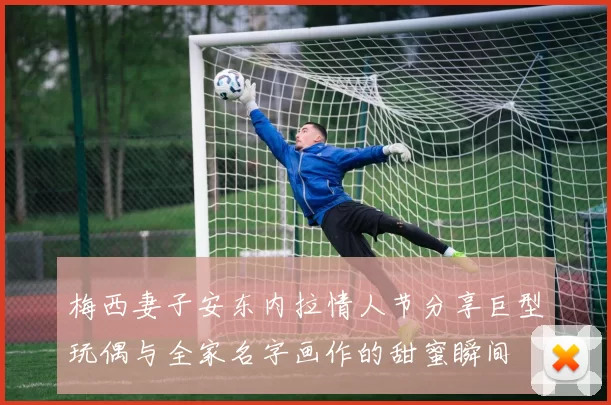 梅西妻子安东内拉情人节分享巨型玩偶与全家名字画作的甜蜜瞬间