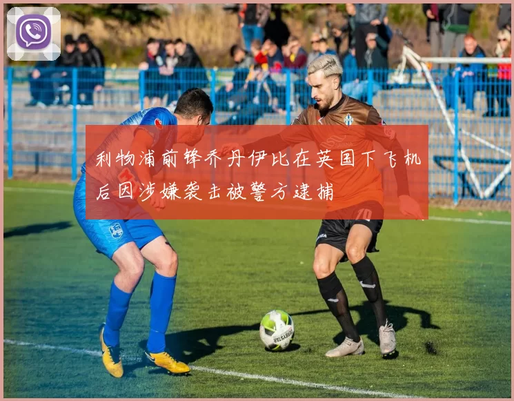 利物浦前锋乔丹伊比在英国下飞机后因涉嫌袭击被警方逮捕