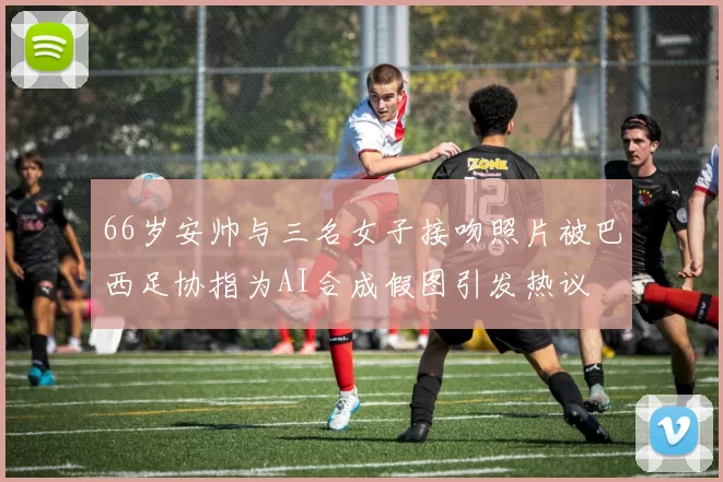 66岁安帅与三名女子接吻照片被巴西足协指为AI合成假图引发热议