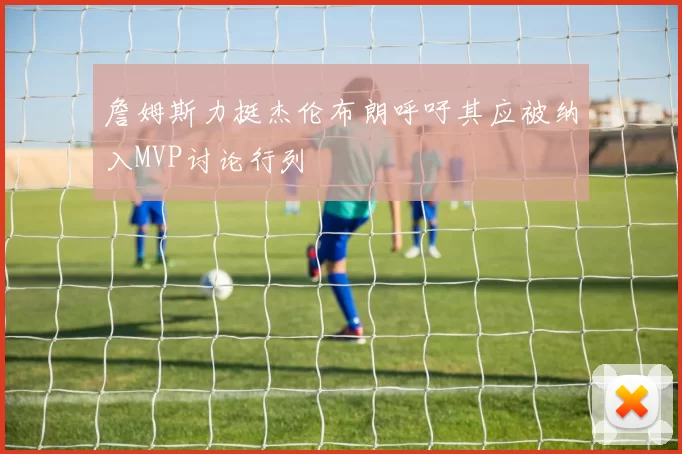 詹姆斯力挺杰伦布朗呼吁其应被纳入MVP讨论行列