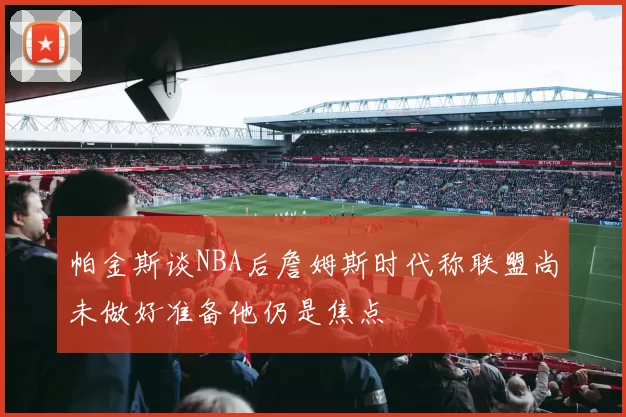 帕金斯谈NBA后詹姆斯时代称联盟尚未做好准备他仍是焦点