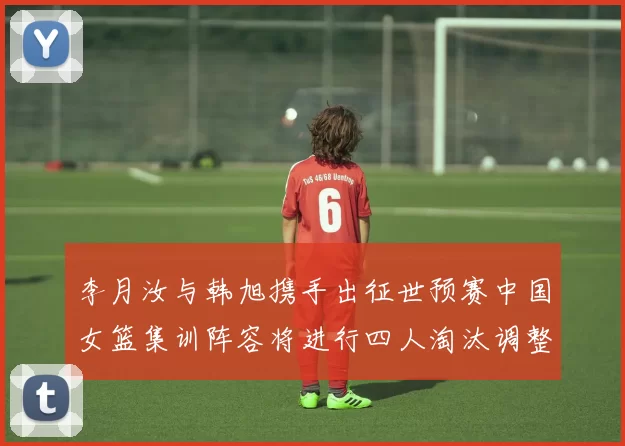 李月汝与韩旭携手出征世预赛中国女篮集训阵容将进行四人淘汰调整