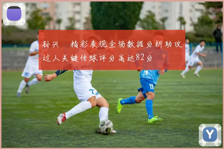 孙兴慜精彩表现全场数据分析助攻过人关键传球评分高达82分