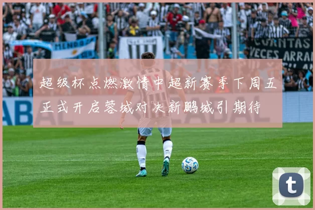 超级杯点燃激情中超新赛季下周五正式开启蓉城对决新鹏城引期待