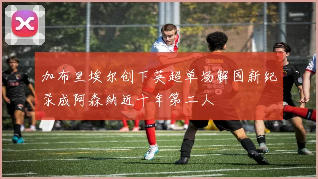 加布里埃尔创下英超单场解围新纪录成阿森纳近十年第二人