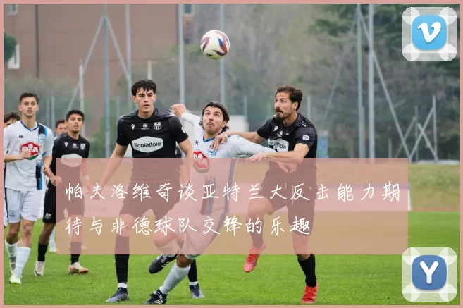 帕夫洛维奇谈亚特兰大反击能力期待与非德球队交锋的乐趣