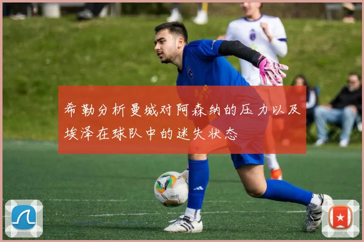 希勒分析曼城对阿森纳的压力以及埃泽在球队中的迷失状态