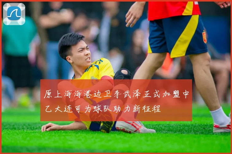原上海海港边卫李武泽正式加盟中乙大连可为球队助力新征程