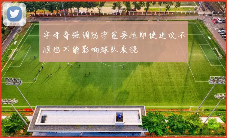 字母哥强调防守重要性即使进攻不顺也不能影响球队表现