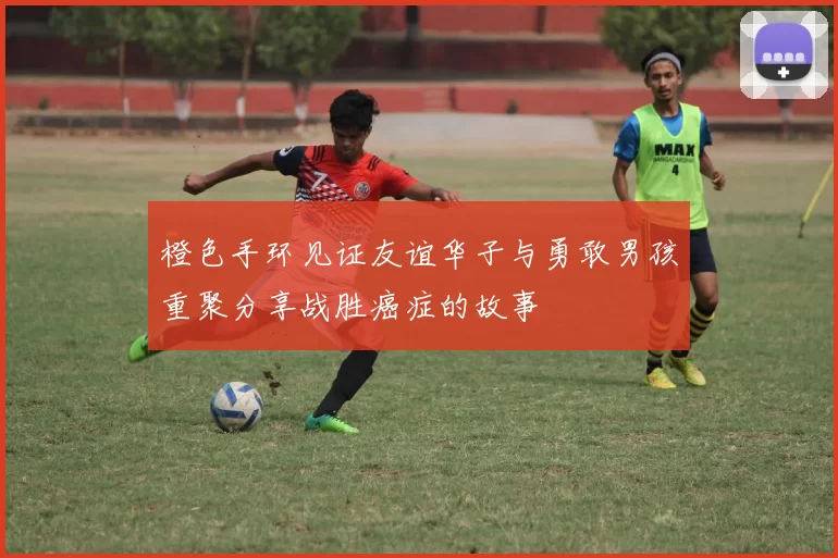 橙色手环见证友谊华子与勇敢男孩重聚分享战胜癌症的故事