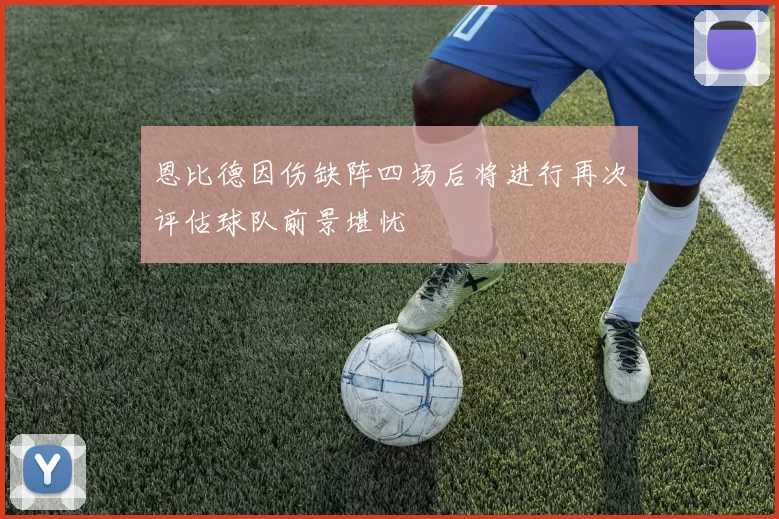 恩比德因伤缺阵四场后将进行再次评估球队前景堪忧