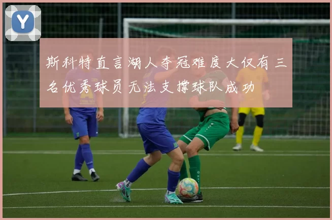 斯科特直言湖人夺冠难度大仅有三名优秀球员无法支撑球队成功