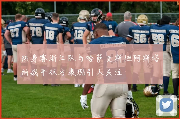 热身赛浙江队与哈萨克斯坦阿斯塔纳战平双方表现引人关注