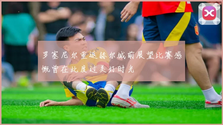 罗塞尼尔重返赫尔城前展望比赛感慨曾在此度过美好时光