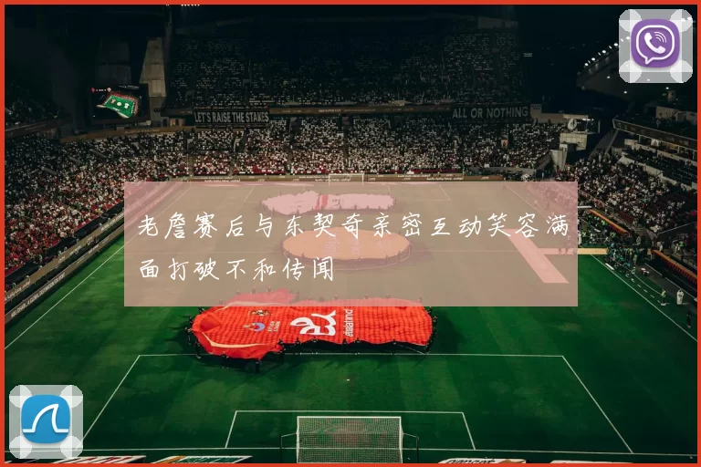 老詹赛后与东契奇亲密互动笑容满面打破不和传闻