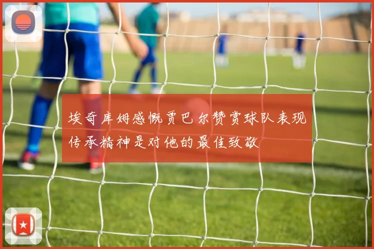 埃奇库姆感慨贾巴尔赞赏球队表现传承精神是对他的最佳致敬