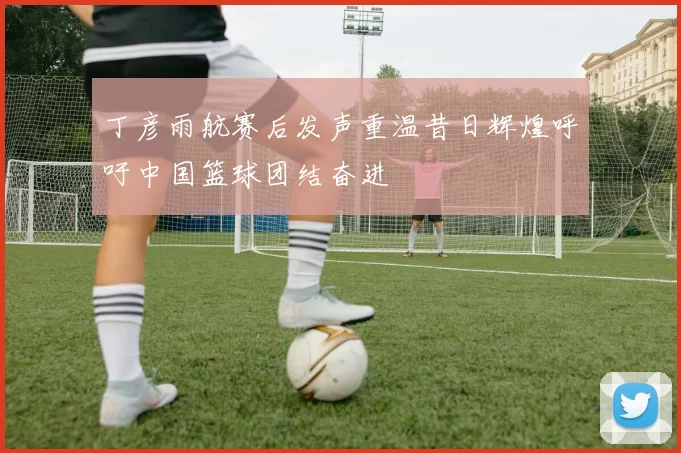 丁彦雨航赛后发声重温昔日辉煌呼吁中国篮球团结奋进