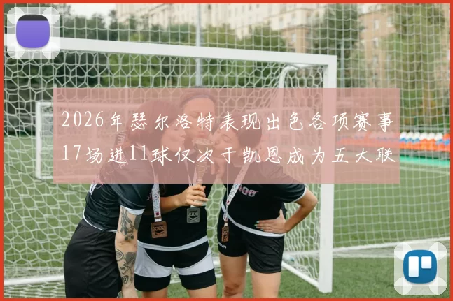 2026年瑟尔洛特表现出色各项赛事17场进11球仅次于凯恩成为五大联赛新星