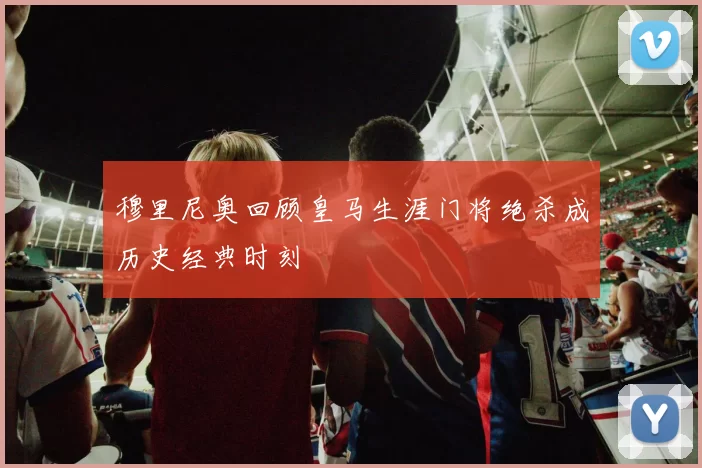 穆里尼奥回顾皇马生涯门将绝杀成历史经典时刻