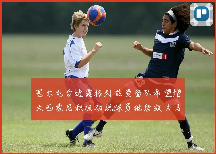 塞尔电台透露格列兹曼留队希望增大西蒙尼积极劝说球员继续效力马竞
