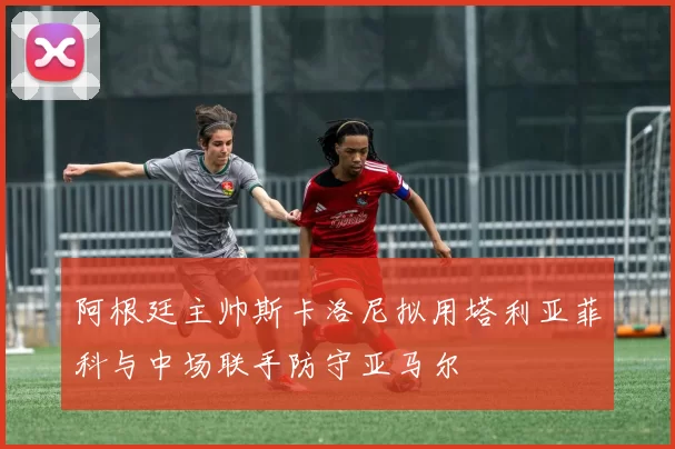 阿根廷主帅斯卡洛尼拟用塔利亚菲科与中场联手防守亚马尔